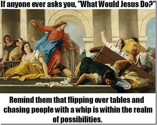 If anyone ever asks you, what would Jesus do? Remind them that flipping over tables and chasing people with a whip is within the realm of possibilities.